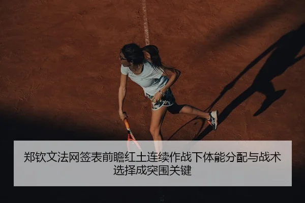 郑钦文法网签表前瞻红土连续作战下体能分配与战术选择成突围关键